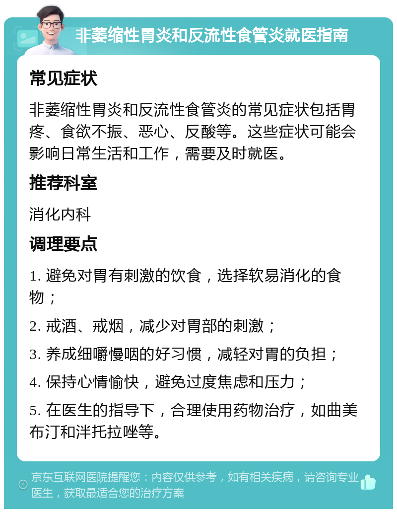 非萎缩性胃炎和反流性食管炎就医指南 常见症状 非萎缩性胃炎和反流性食管炎的常见症状包括胃疼、食欲不振、恶心、反酸等。这些症状可能会影响日常生活和工作，需要及时就医。 推荐科室 消化内科 调理要点 1. 避免对胃有刺激的饮食，选择软易消化的食物； 2. 戒酒、戒烟，减少对胃部的刺激； 3. 养成细嚼慢咽的好习惯，减轻对胃的负担； 4. 保持心情愉快，避免过度焦虑和压力； 5. 在医生的指导下，合理使用药物治疗，如曲美布汀和泮托拉唑等。