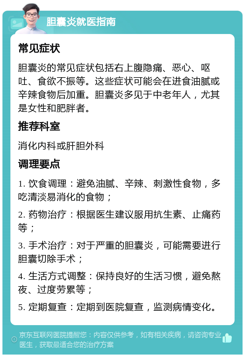 胆囊炎就医指南 常见症状 胆囊炎的常见症状包括右上腹隐痛、恶心、呕吐、食欲不振等。这些症状可能会在进食油腻或辛辣食物后加重。胆囊炎多见于中老年人，尤其是女性和肥胖者。 推荐科室 消化内科或肝胆外科 调理要点 1. 饮食调理：避免油腻、辛辣、刺激性食物，多吃清淡易消化的食物； 2. 药物治疗：根据医生建议服用抗生素、止痛药等； 3. 手术治疗：对于严重的胆囊炎，可能需要进行胆囊切除手术； 4. 生活方式调整：保持良好的生活习惯，避免熬夜、过度劳累等； 5. 定期复查：定期到医院复查，监测病情变化。