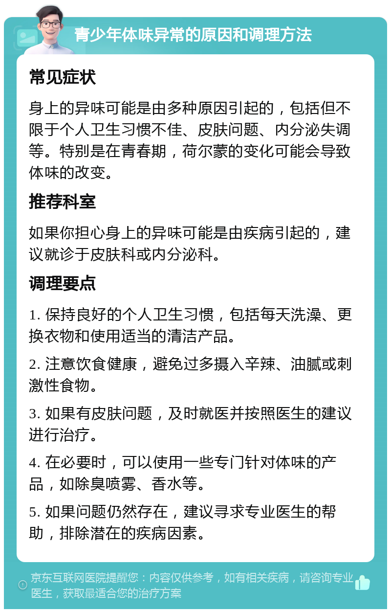 青少年体味异常的原因和调理方法 常见症状 身上的异味可能是由多种原因引起的，包括但不限于个人卫生习惯不佳、皮肤问题、内分泌失调等。特别是在青春期，荷尔蒙的变化可能会导致体味的改变。 推荐科室 如果你担心身上的异味可能是由疾病引起的，建议就诊于皮肤科或内分泌科。 调理要点 1. 保持良好的个人卫生习惯，包括每天洗澡、更换衣物和使用适当的清洁产品。 2. 注意饮食健康，避免过多摄入辛辣、油腻或刺激性食物。 3. 如果有皮肤问题，及时就医并按照医生的建议进行治疗。 4. 在必要时，可以使用一些专门针对体味的产品，如除臭喷雾、香水等。 5. 如果问题仍然存在，建议寻求专业医生的帮助，排除潜在的疾病因素。