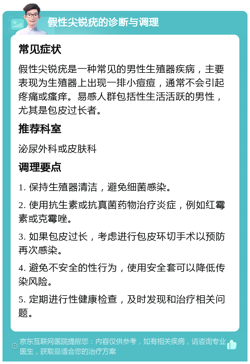 假性尖锐疣的诊断与调理 常见症状 假性尖锐疣是一种常见的男性生殖器疾病，主要表现为生殖器上出现一排小痘痘，通常不会引起疼痛或瘙痒。易感人群包括性生活活跃的男性，尤其是包皮过长者。 推荐科室 泌尿外科或皮肤科 调理要点 1. 保持生殖器清洁，避免细菌感染。 2. 使用抗生素或抗真菌药物治疗炎症，例如红霉素或克霉唑。 3. 如果包皮过长，考虑进行包皮环切手术以预防再次感染。 4. 避免不安全的性行为，使用安全套可以降低传染风险。 5. 定期进行性健康检查，及时发现和治疗相关问题。