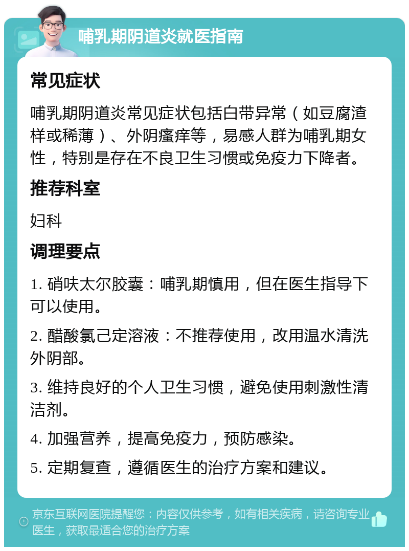 哺乳期阴道炎就医指南 常见症状 哺乳期阴道炎常见症状包括白带异常（如豆腐渣样或稀薄）、外阴瘙痒等，易感人群为哺乳期女性，特别是存在不良卫生习惯或免疫力下降者。 推荐科室 妇科 调理要点 1. 硝呋太尔胶囊：哺乳期慎用，但在医生指导下可以使用。 2. 醋酸氯己定溶液：不推荐使用，改用温水清洗外阴部。 3. 维持良好的个人卫生习惯，避免使用刺激性清洁剂。 4. 加强营养，提高免疫力，预防感染。 5. 定期复查，遵循医生的治疗方案和建议。