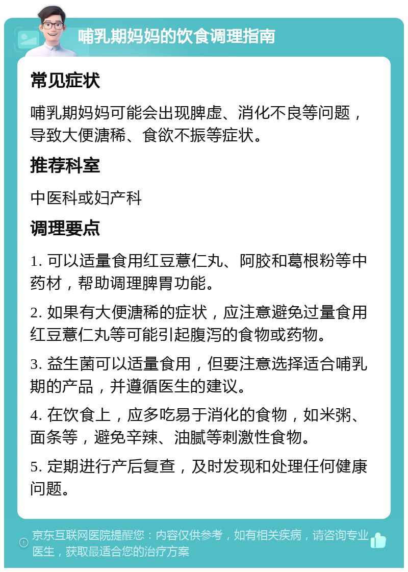 哺乳期妈妈的饮食调理指南 常见症状 哺乳期妈妈可能会出现脾虚、消化不良等问题，导致大便溏稀、食欲不振等症状。 推荐科室 中医科或妇产科 调理要点 1. 可以适量食用红豆薏仁丸、阿胶和葛根粉等中药材，帮助调理脾胃功能。 2. 如果有大便溏稀的症状，应注意避免过量食用红豆薏仁丸等可能引起腹泻的食物或药物。 3. 益生菌可以适量食用，但要注意选择适合哺乳期的产品，并遵循医生的建议。 4. 在饮食上，应多吃易于消化的食物，如米粥、面条等，避免辛辣、油腻等刺激性食物。 5. 定期进行产后复查，及时发现和处理任何健康问题。