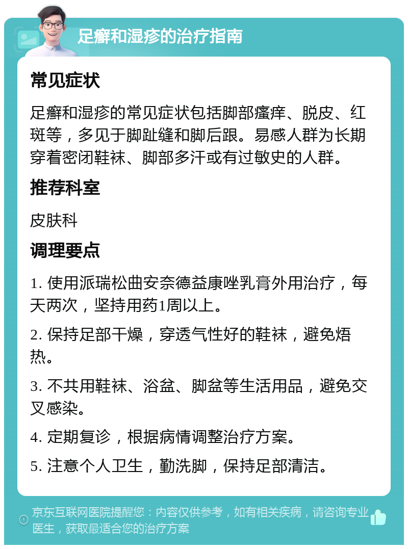 足癣和湿疹的治疗指南 常见症状 足癣和湿疹的常见症状包括脚部瘙痒、脱皮、红斑等，多见于脚趾缝和脚后跟。易感人群为长期穿着密闭鞋袜、脚部多汗或有过敏史的人群。 推荐科室 皮肤科 调理要点 1. 使用派瑞松曲安奈德益康唑乳膏外用治疗，每天两次，坚持用药1周以上。 2. 保持足部干燥，穿透气性好的鞋袜，避免焐热。 3. 不共用鞋袜、浴盆、脚盆等生活用品，避免交叉感染。 4. 定期复诊，根据病情调整治疗方案。 5. 注意个人卫生，勤洗脚，保持足部清洁。