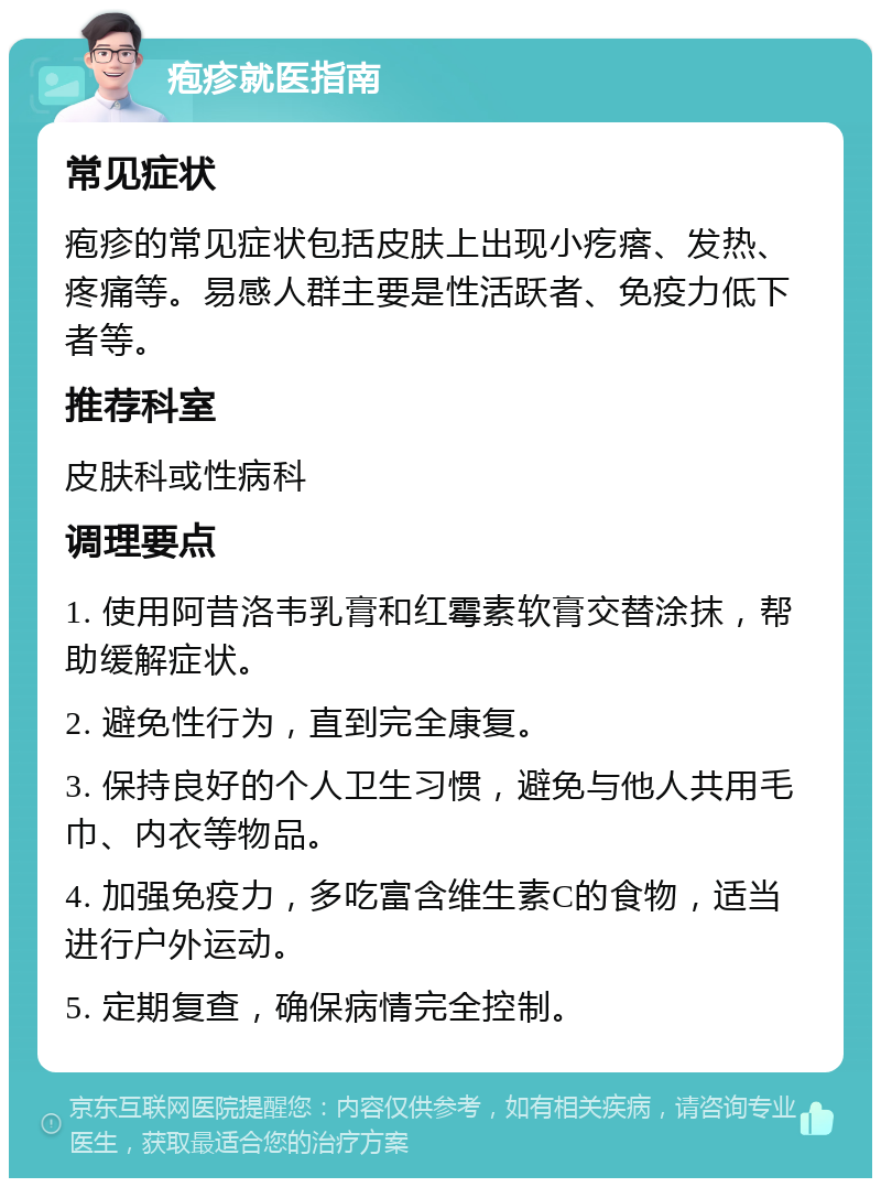 疱疹就医指南 常见症状 疱疹的常见症状包括皮肤上出现小疙瘩、发热、疼痛等。易感人群主要是性活跃者、免疫力低下者等。 推荐科室 皮肤科或性病科 调理要点 1. 使用阿昔洛韦乳膏和红霉素软膏交替涂抹，帮助缓解症状。 2. 避免性行为，直到完全康复。 3. 保持良好的个人卫生习惯，避免与他人共用毛巾、内衣等物品。 4. 加强免疫力，多吃富含维生素C的食物，适当进行户外运动。 5. 定期复查，确保病情完全控制。