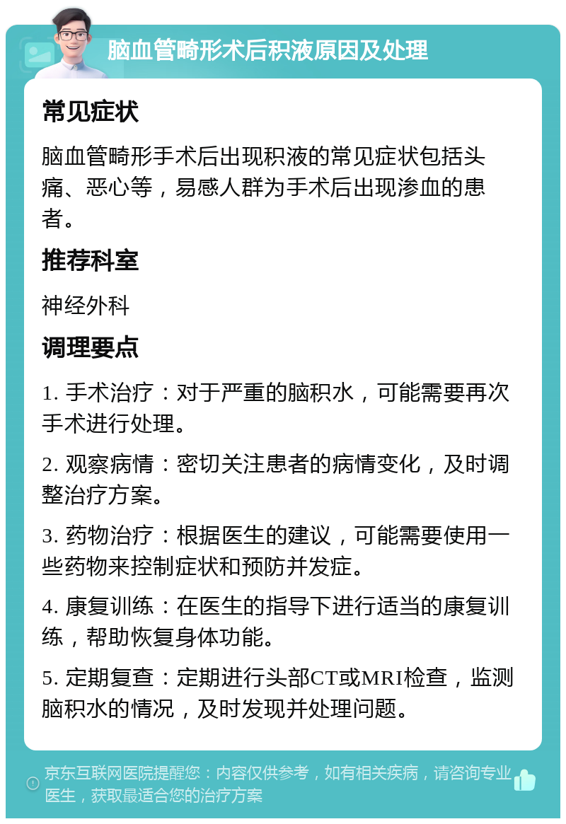 脑血管畸形术后积液原因及处理 常见症状 脑血管畸形手术后出现积液的常见症状包括头痛、恶心等，易感人群为手术后出现渗血的患者。 推荐科室 神经外科 调理要点 1. 手术治疗：对于严重的脑积水，可能需要再次手术进行处理。 2. 观察病情：密切关注患者的病情变化，及时调整治疗方案。 3. 药物治疗：根据医生的建议，可能需要使用一些药物来控制症状和预防并发症。 4. 康复训练：在医生的指导下进行适当的康复训练，帮助恢复身体功能。 5. 定期复查：定期进行头部CT或MRI检查，监测脑积水的情况，及时发现并处理问题。