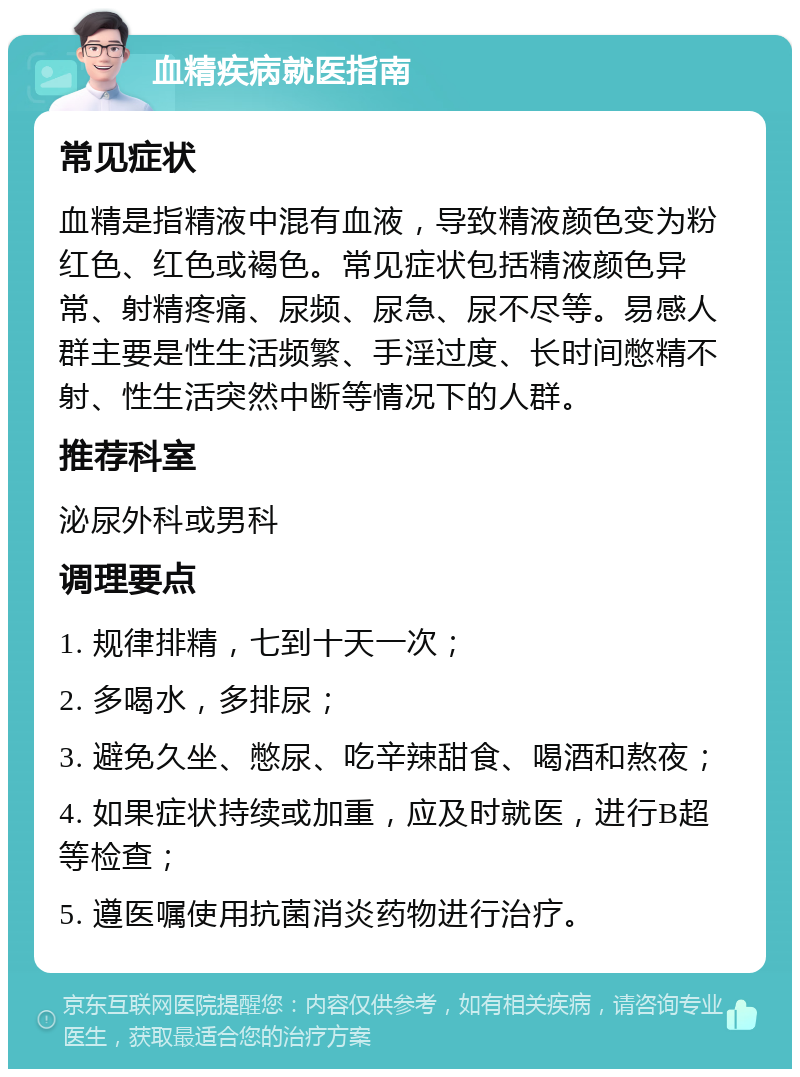 血精疾病就医指南 常见症状 血精是指精液中混有血液，导致精液颜色变为粉红色、红色或褐色。常见症状包括精液颜色异常、射精疼痛、尿频、尿急、尿不尽等。易感人群主要是性生活频繁、手淫过度、长时间憋精不射、性生活突然中断等情况下的人群。 推荐科室 泌尿外科或男科 调理要点 1. 规律排精，七到十天一次； 2. 多喝水，多排尿； 3. 避免久坐、憋尿、吃辛辣甜食、喝酒和熬夜； 4. 如果症状持续或加重，应及时就医，进行B超等检查； 5. 遵医嘱使用抗菌消炎药物进行治疗。