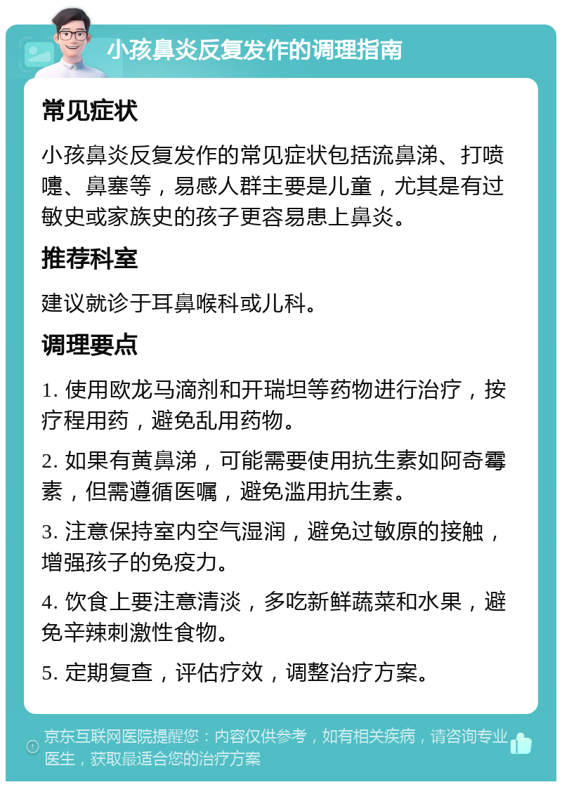 小孩鼻炎反复发作的调理指南 常见症状 小孩鼻炎反复发作的常见症状包括流鼻涕、打喷嚏、鼻塞等，易感人群主要是儿童，尤其是有过敏史或家族史的孩子更容易患上鼻炎。 推荐科室 建议就诊于耳鼻喉科或儿科。 调理要点 1. 使用欧龙马滴剂和开瑞坦等药物进行治疗，按疗程用药，避免乱用药物。 2. 如果有黄鼻涕，可能需要使用抗生素如阿奇霉素，但需遵循医嘱，避免滥用抗生素。 3. 注意保持室内空气湿润，避免过敏原的接触，增强孩子的免疫力。 4. 饮食上要注意清淡，多吃新鲜蔬菜和水果，避免辛辣刺激性食物。 5. 定期复查，评估疗效，调整治疗方案。