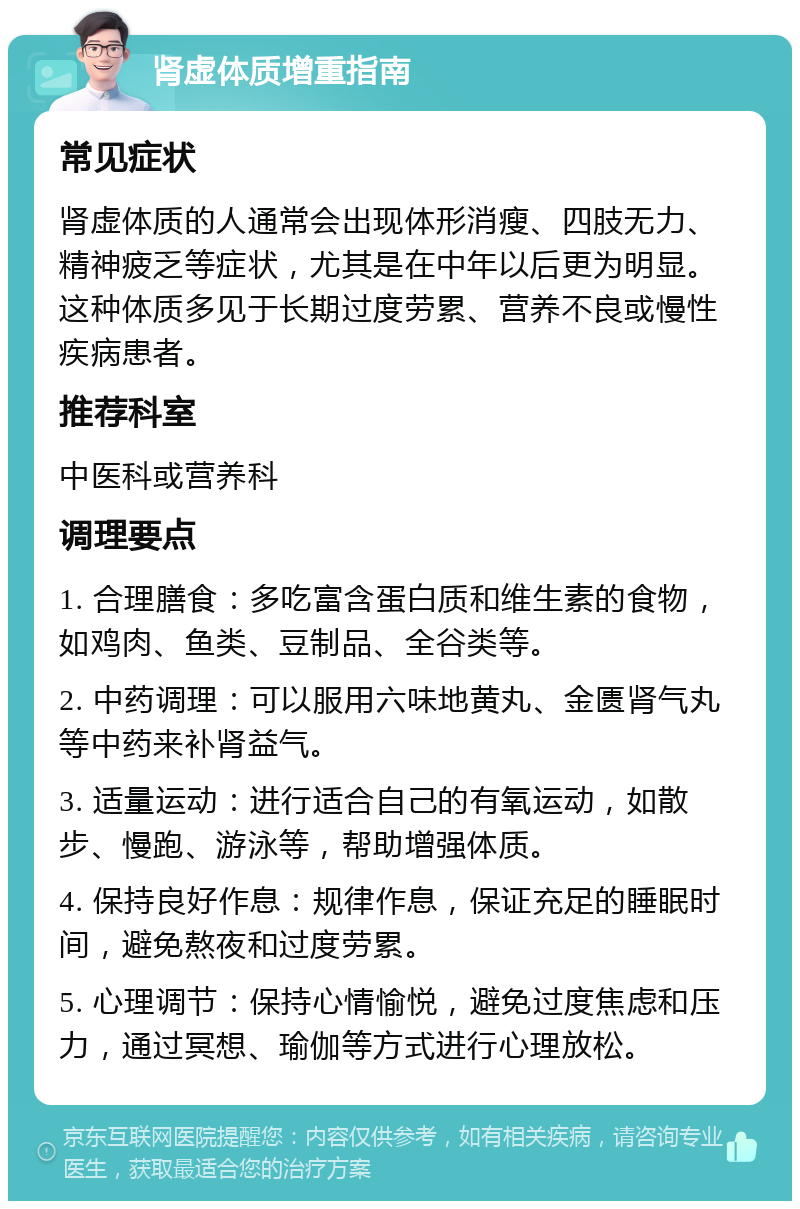 肾虚体质增重指南 常见症状 肾虚体质的人通常会出现体形消瘦、四肢无力、精神疲乏等症状，尤其是在中年以后更为明显。这种体质多见于长期过度劳累、营养不良或慢性疾病患者。 推荐科室 中医科或营养科 调理要点 1. 合理膳食：多吃富含蛋白质和维生素的食物，如鸡肉、鱼类、豆制品、全谷类等。 2. 中药调理：可以服用六味地黄丸、金匮肾气丸等中药来补肾益气。 3. 适量运动：进行适合自己的有氧运动，如散步、慢跑、游泳等，帮助增强体质。 4. 保持良好作息：规律作息，保证充足的睡眠时间，避免熬夜和过度劳累。 5. 心理调节：保持心情愉悦，避免过度焦虑和压力，通过冥想、瑜伽等方式进行心理放松。