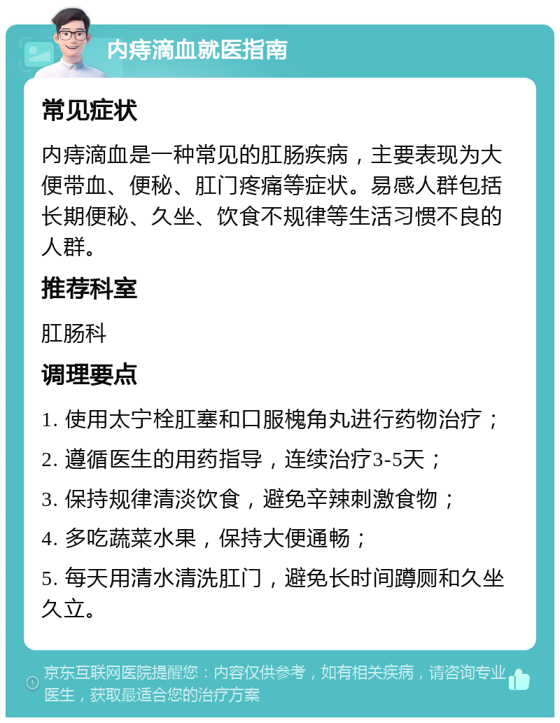 内痔滴血就医指南 常见症状 内痔滴血是一种常见的肛肠疾病，主要表现为大便带血、便秘、肛门疼痛等症状。易感人群包括长期便秘、久坐、饮食不规律等生活习惯不良的人群。 推荐科室 肛肠科 调理要点 1. 使用太宁栓肛塞和口服槐角丸进行药物治疗； 2. 遵循医生的用药指导，连续治疗3-5天； 3. 保持规律清淡饮食，避免辛辣刺激食物； 4. 多吃蔬菜水果，保持大便通畅； 5. 每天用清水清洗肛门，避免长时间蹲厕和久坐久立。