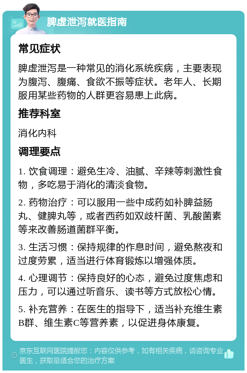 脾虚泄泻就医指南 常见症状 脾虚泄泻是一种常见的消化系统疾病，主要表现为腹泻、腹痛、食欲不振等症状。老年人、长期服用某些药物的人群更容易患上此病。 推荐科室 消化内科 调理要点 1. 饮食调理：避免生冷、油腻、辛辣等刺激性食物，多吃易于消化的清淡食物。 2. 药物治疗：可以服用一些中成药如补脾益肠丸、健脾丸等，或者西药如双歧杆菌、乳酸菌素等来改善肠道菌群平衡。 3. 生活习惯：保持规律的作息时间，避免熬夜和过度劳累，适当进行体育锻炼以增强体质。 4. 心理调节：保持良好的心态，避免过度焦虑和压力，可以通过听音乐、读书等方式放松心情。 5. 补充营养：在医生的指导下，适当补充维生素B群、维生素C等营养素，以促进身体康复。