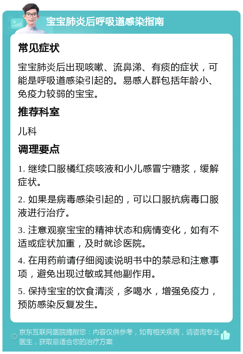 宝宝肺炎后呼吸道感染指南 常见症状 宝宝肺炎后出现咳嗽、流鼻涕、有痰的症状，可能是呼吸道感染引起的。易感人群包括年龄小、免疫力较弱的宝宝。 推荐科室 儿科 调理要点 1. 继续口服橘红痰咳液和小儿感冒宁糖浆，缓解症状。 2. 如果是病毒感染引起的，可以口服抗病毒口服液进行治疗。 3. 注意观察宝宝的精神状态和病情变化，如有不适或症状加重，及时就诊医院。 4. 在用药前请仔细阅读说明书中的禁忌和注意事项，避免出现过敏或其他副作用。 5. 保持宝宝的饮食清淡，多喝水，增强免疫力，预防感染反复发生。