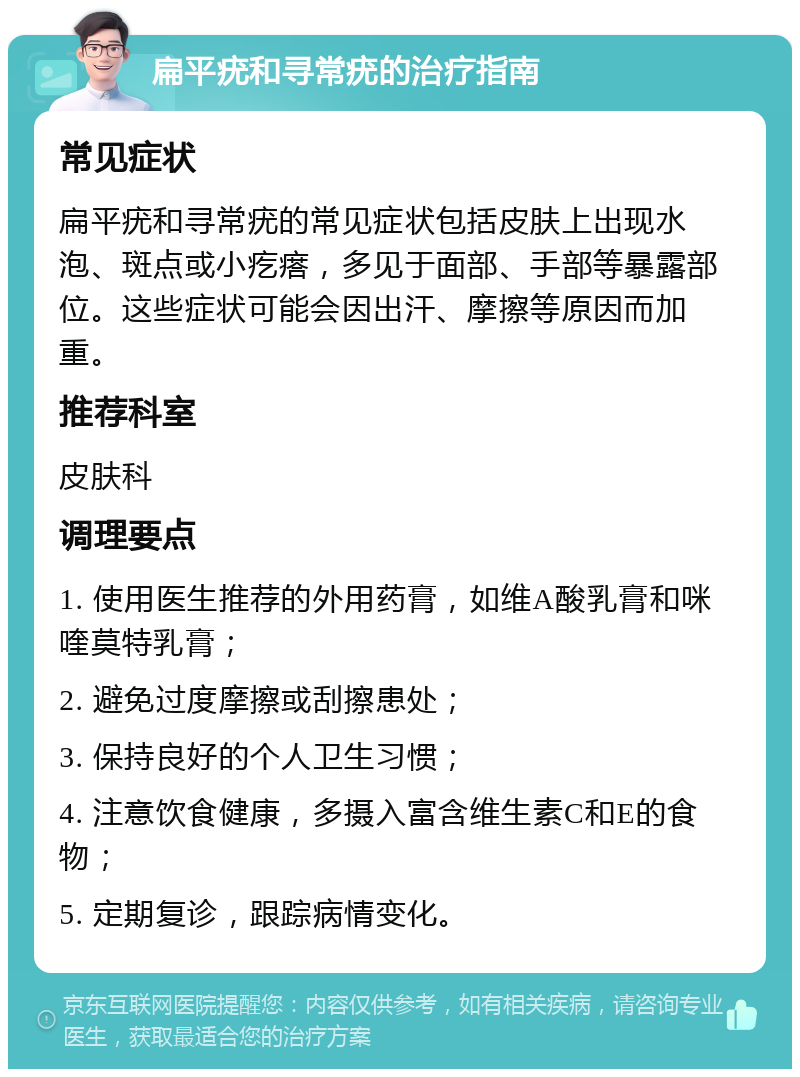 扁平疣和寻常疣的治疗指南 常见症状 扁平疣和寻常疣的常见症状包括皮肤上出现水泡、斑点或小疙瘩，多见于面部、手部等暴露部位。这些症状可能会因出汗、摩擦等原因而加重。 推荐科室 皮肤科 调理要点 1. 使用医生推荐的外用药膏，如维A酸乳膏和咪喹莫特乳膏； 2. 避免过度摩擦或刮擦患处； 3. 保持良好的个人卫生习惯； 4. 注意饮食健康，多摄入富含维生素C和E的食物； 5. 定期复诊，跟踪病情变化。