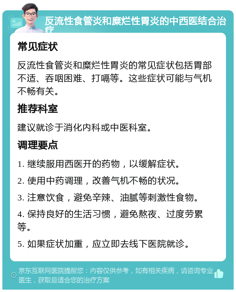 反流性食管炎和糜烂性胃炎的中西医结合治疗 常见症状 反流性食管炎和糜烂性胃炎的常见症状包括胃部不适、吞咽困难、打嗝等。这些症状可能与气机不畅有关。 推荐科室 建议就诊于消化内科或中医科室。 调理要点 1. 继续服用西医开的药物，以缓解症状。 2. 使用中药调理，改善气机不畅的状况。 3. 注意饮食，避免辛辣、油腻等刺激性食物。 4. 保持良好的生活习惯，避免熬夜、过度劳累等。 5. 如果症状加重，应立即去线下医院就诊。