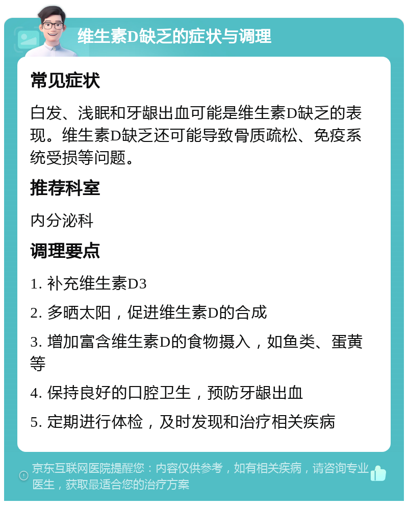 维生素D缺乏的症状与调理 常见症状 白发、浅眠和牙龈出血可能是维生素D缺乏的表现。维生素D缺乏还可能导致骨质疏松、免疫系统受损等问题。 推荐科室 内分泌科 调理要点 1. 补充维生素D3 2. 多晒太阳，促进维生素D的合成 3. 增加富含维生素D的食物摄入，如鱼类、蛋黄等 4. 保持良好的口腔卫生，预防牙龈出血 5. 定期进行体检，及时发现和治疗相关疾病