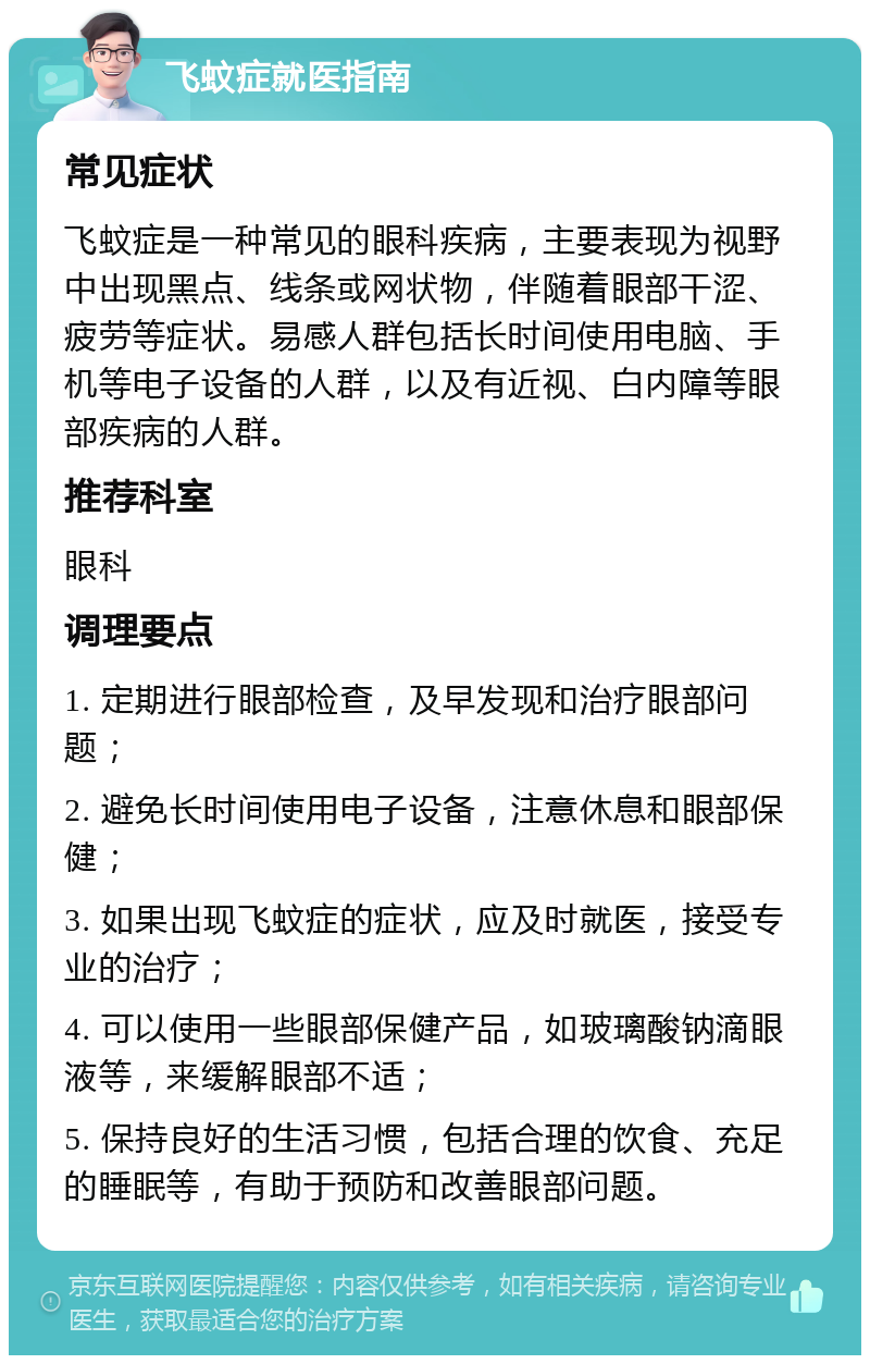 飞蚊症就医指南 常见症状 飞蚊症是一种常见的眼科疾病，主要表现为视野中出现黑点、线条或网状物，伴随着眼部干涩、疲劳等症状。易感人群包括长时间使用电脑、手机等电子设备的人群，以及有近视、白内障等眼部疾病的人群。 推荐科室 眼科 调理要点 1. 定期进行眼部检查，及早发现和治疗眼部问题； 2. 避免长时间使用电子设备，注意休息和眼部保健； 3. 如果出现飞蚊症的症状，应及时就医，接受专业的治疗； 4. 可以使用一些眼部保健产品，如玻璃酸钠滴眼液等，来缓解眼部不适； 5. 保持良好的生活习惯，包括合理的饮食、充足的睡眠等，有助于预防和改善眼部问题。