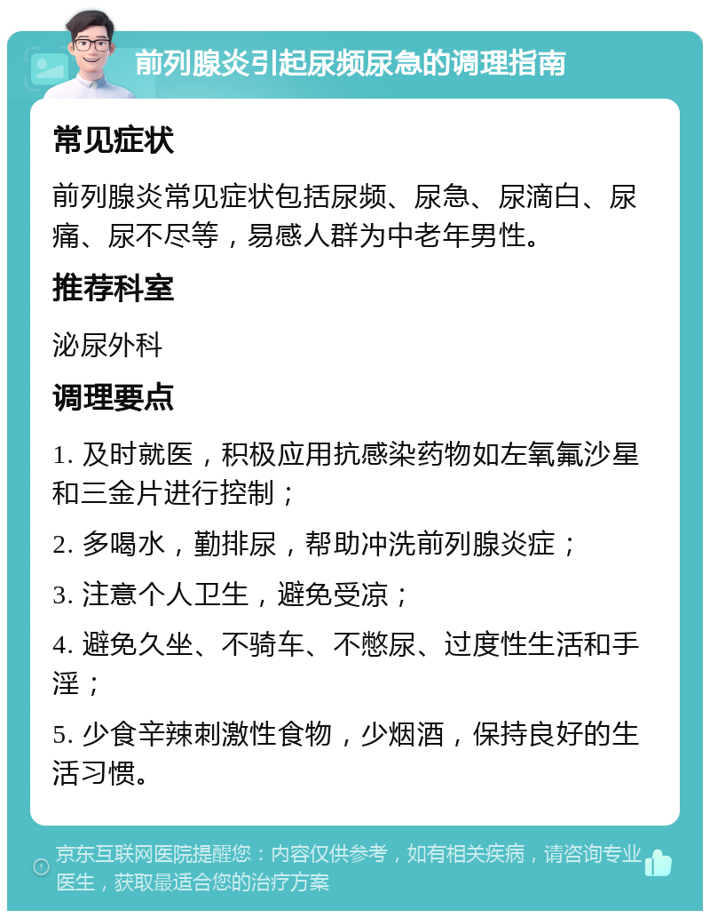 前列腺炎引起尿频尿急的调理指南 常见症状 前列腺炎常见症状包括尿频、尿急、尿滴白、尿痛、尿不尽等，易感人群为中老年男性。 推荐科室 泌尿外科 调理要点 1. 及时就医，积极应用抗感染药物如左氧氟沙星和三金片进行控制； 2. 多喝水，勤排尿，帮助冲洗前列腺炎症； 3. 注意个人卫生，避免受凉； 4. 避免久坐、不骑车、不憋尿、过度性生活和手淫； 5. 少食辛辣刺激性食物，少烟酒，保持良好的生活习惯。