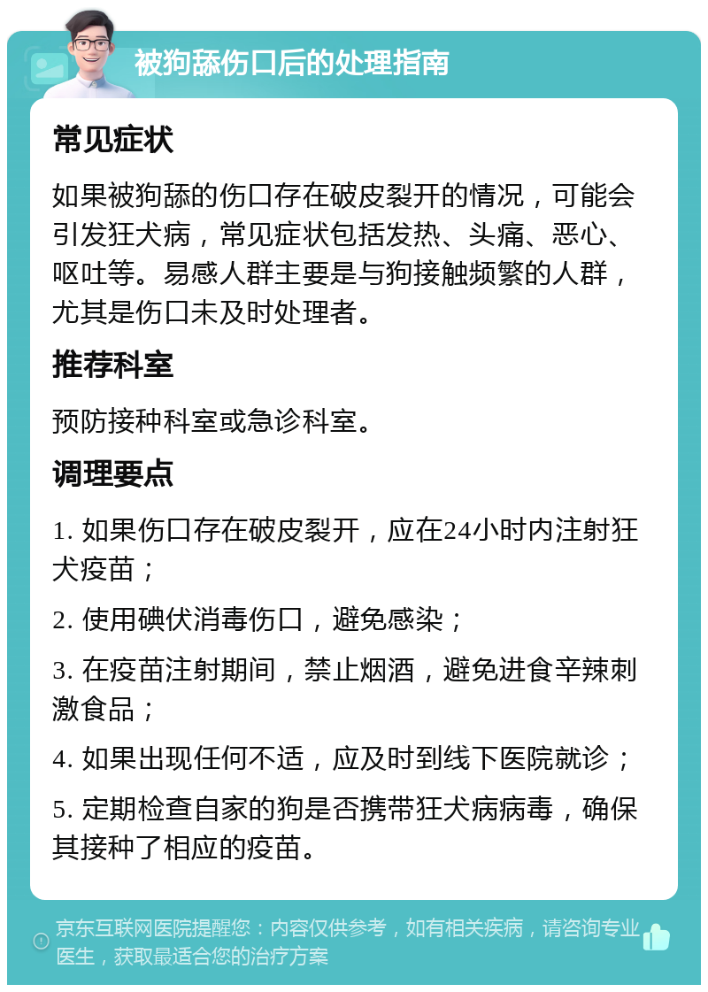 被狗舔伤口后的处理指南 常见症状 如果被狗舔的伤口存在破皮裂开的情况，可能会引发狂犬病，常见症状包括发热、头痛、恶心、呕吐等。易感人群主要是与狗接触频繁的人群，尤其是伤口未及时处理者。 推荐科室 预防接种科室或急诊科室。 调理要点 1. 如果伤口存在破皮裂开，应在24小时内注射狂犬疫苗； 2. 使用碘伏消毒伤口，避免感染； 3. 在疫苗注射期间，禁止烟酒，避免进食辛辣刺激食品； 4. 如果出现任何不适，应及时到线下医院就诊； 5. 定期检查自家的狗是否携带狂犬病病毒，确保其接种了相应的疫苗。