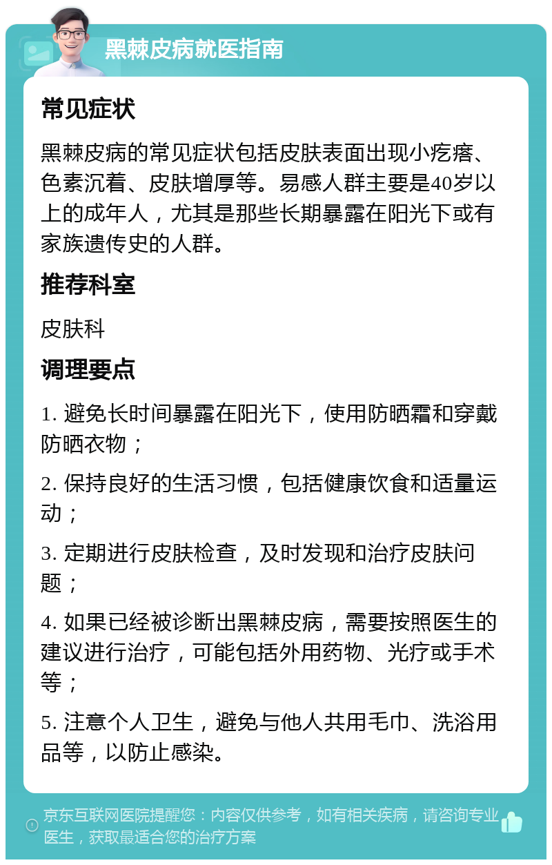 黑棘皮病就医指南 常见症状 黑棘皮病的常见症状包括皮肤表面出现小疙瘩、色素沉着、皮肤增厚等。易感人群主要是40岁以上的成年人，尤其是那些长期暴露在阳光下或有家族遗传史的人群。 推荐科室 皮肤科 调理要点 1. 避免长时间暴露在阳光下，使用防晒霜和穿戴防晒衣物； 2. 保持良好的生活习惯，包括健康饮食和适量运动； 3. 定期进行皮肤检查，及时发现和治疗皮肤问题； 4. 如果已经被诊断出黑棘皮病，需要按照医生的建议进行治疗，可能包括外用药物、光疗或手术等； 5. 注意个人卫生，避免与他人共用毛巾、洗浴用品等，以防止感染。