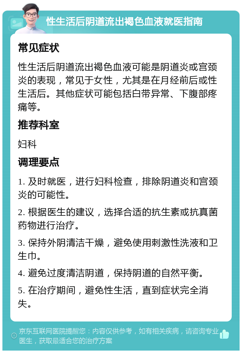 性生活后阴道流出褐色血液就医指南 常见症状 性生活后阴道流出褐色血液可能是阴道炎或宫颈炎的表现，常见于女性，尤其是在月经前后或性生活后。其他症状可能包括白带异常、下腹部疼痛等。 推荐科室 妇科 调理要点 1. 及时就医，进行妇科检查，排除阴道炎和宫颈炎的可能性。 2. 根据医生的建议，选择合适的抗生素或抗真菌药物进行治疗。 3. 保持外阴清洁干燥，避免使用刺激性洗液和卫生巾。 4. 避免过度清洁阴道，保持阴道的自然平衡。 5. 在治疗期间，避免性生活，直到症状完全消失。