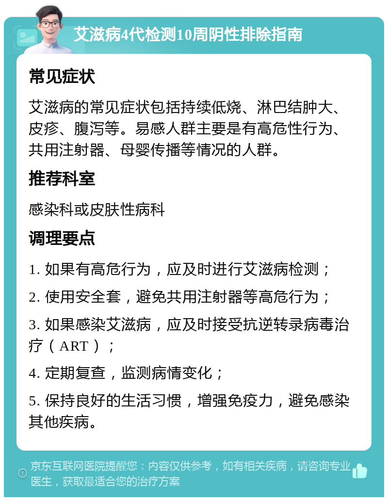 艾滋病4代检测10周阴性排除指南 常见症状 艾滋病的常见症状包括持续低烧、淋巴结肿大、皮疹、腹泻等。易感人群主要是有高危性行为、共用注射器、母婴传播等情况的人群。 推荐科室 感染科或皮肤性病科 调理要点 1. 如果有高危行为，应及时进行艾滋病检测； 2. 使用安全套，避免共用注射器等高危行为； 3. 如果感染艾滋病，应及时接受抗逆转录病毒治疗（ART）； 4. 定期复查，监测病情变化； 5. 保持良好的生活习惯，增强免疫力，避免感染其他疾病。