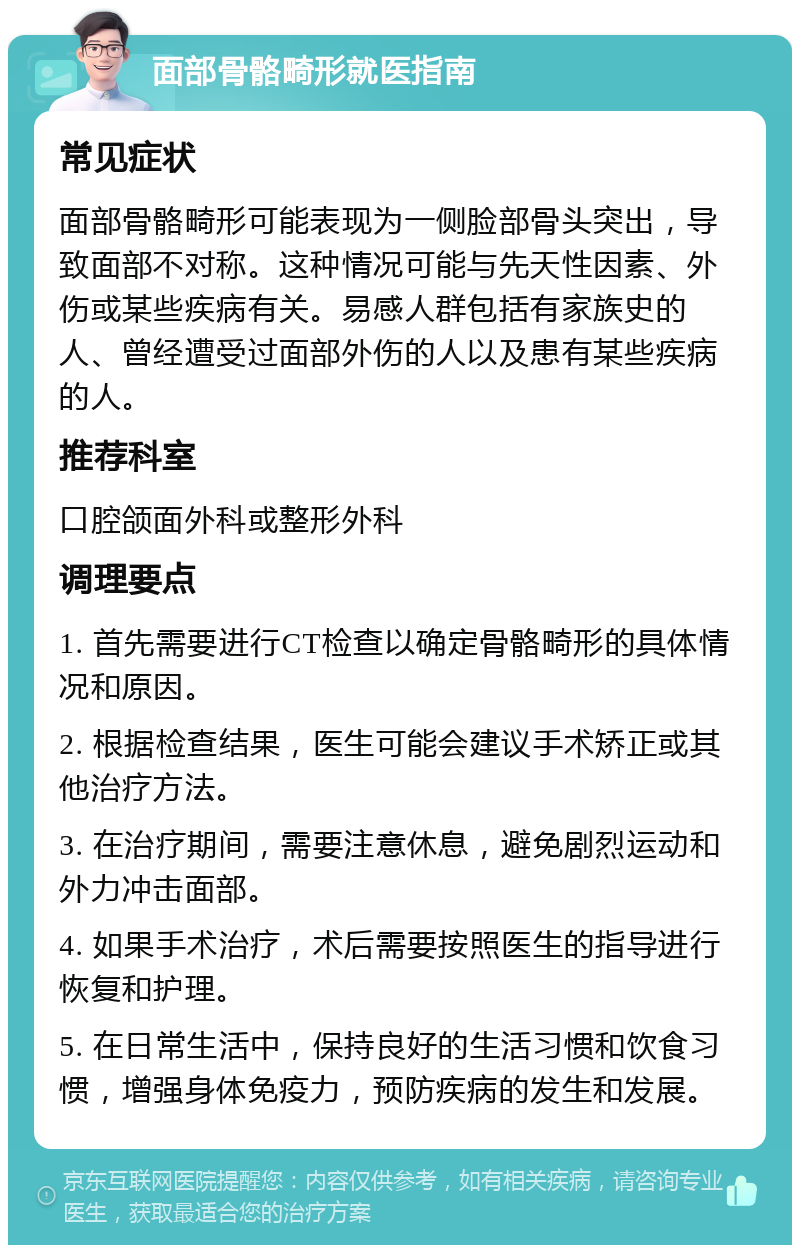 面部骨骼畸形就医指南 常见症状 面部骨骼畸形可能表现为一侧脸部骨头突出，导致面部不对称。这种情况可能与先天性因素、外伤或某些疾病有关。易感人群包括有家族史的人、曾经遭受过面部外伤的人以及患有某些疾病的人。 推荐科室 口腔颌面外科或整形外科 调理要点 1. 首先需要进行CT检查以确定骨骼畸形的具体情况和原因。 2. 根据检查结果，医生可能会建议手术矫正或其他治疗方法。 3. 在治疗期间，需要注意休息，避免剧烈运动和外力冲击面部。 4. 如果手术治疗，术后需要按照医生的指导进行恢复和护理。 5. 在日常生活中，保持良好的生活习惯和饮食习惯，增强身体免疫力，预防疾病的发生和发展。