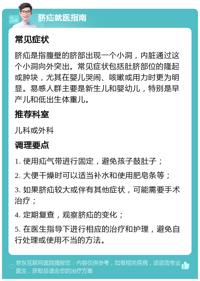 脐疝就医指南 常见症状 脐疝是指腹壁的脐部出现一个小洞，内脏通过这个小洞向外突出。常见症状包括肚脐部位的隆起或肿块，尤其在婴儿哭闹、咳嗽或用力时更为明显。易感人群主要是新生儿和婴幼儿，特别是早产儿和低出生体重儿。 推荐科室 儿科或外科 调理要点 1. 使用疝气带进行固定，避免孩子鼓肚子； 2. 大便干燥时可以适当补水和使用肥皂条等； 3. 如果脐疝较大或伴有其他症状，可能需要手术治疗； 4. 定期复查，观察脐疝的变化； 5. 在医生指导下进行相应的治疗和护理，避免自行处理或使用不当的方法。