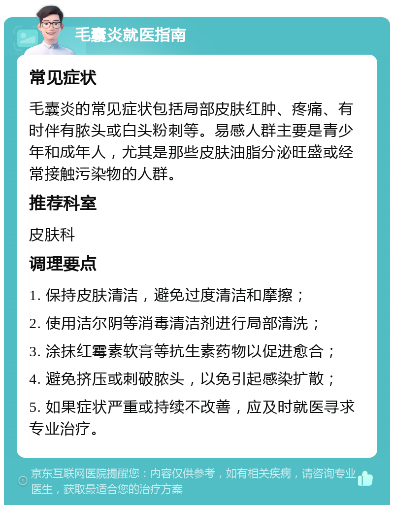 毛囊炎就医指南 常见症状 毛囊炎的常见症状包括局部皮肤红肿、疼痛、有时伴有脓头或白头粉刺等。易感人群主要是青少年和成年人，尤其是那些皮肤油脂分泌旺盛或经常接触污染物的人群。 推荐科室 皮肤科 调理要点 1. 保持皮肤清洁，避免过度清洁和摩擦； 2. 使用洁尔阴等消毒清洁剂进行局部清洗； 3. 涂抹红霉素软膏等抗生素药物以促进愈合； 4. 避免挤压或刺破脓头，以免引起感染扩散； 5. 如果症状严重或持续不改善，应及时就医寻求专业治疗。