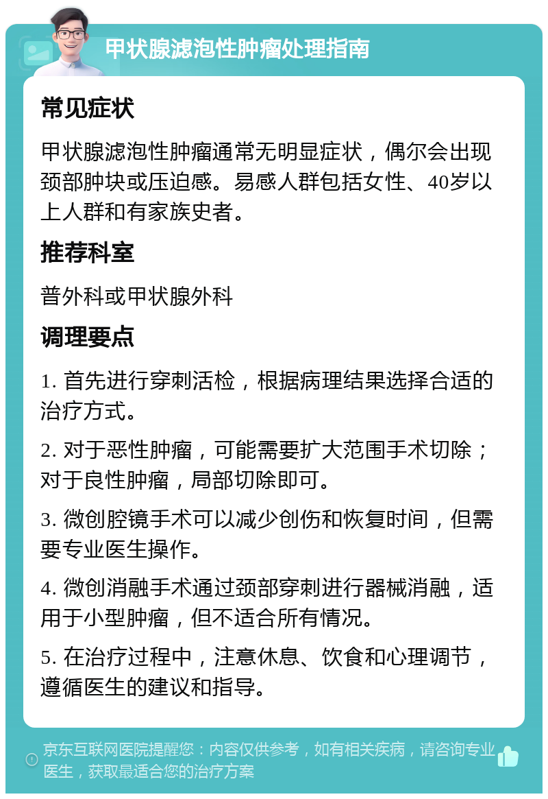 甲状腺滤泡性肿瘤处理指南 常见症状 甲状腺滤泡性肿瘤通常无明显症状，偶尔会出现颈部肿块或压迫感。易感人群包括女性、40岁以上人群和有家族史者。 推荐科室 普外科或甲状腺外科 调理要点 1. 首先进行穿刺活检，根据病理结果选择合适的治疗方式。 2. 对于恶性肿瘤，可能需要扩大范围手术切除；对于良性肿瘤，局部切除即可。 3. 微创腔镜手术可以减少创伤和恢复时间，但需要专业医生操作。 4. 微创消融手术通过颈部穿刺进行器械消融，适用于小型肿瘤，但不适合所有情况。 5. 在治疗过程中，注意休息、饮食和心理调节，遵循医生的建议和指导。