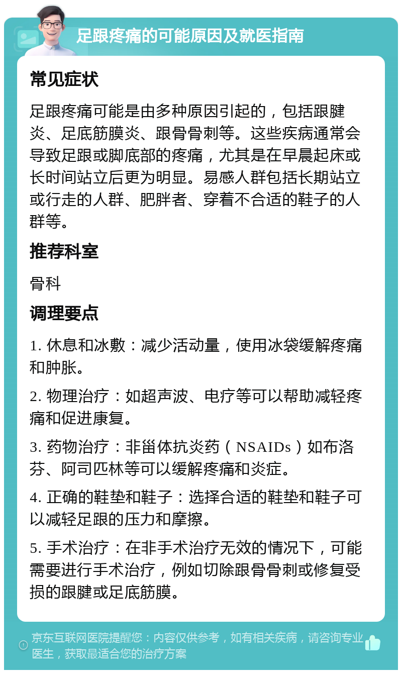 足跟疼痛的可能原因及就医指南 常见症状 足跟疼痛可能是由多种原因引起的，包括跟腱炎、足底筋膜炎、跟骨骨刺等。这些疾病通常会导致足跟或脚底部的疼痛，尤其是在早晨起床或长时间站立后更为明显。易感人群包括长期站立或行走的人群、肥胖者、穿着不合适的鞋子的人群等。 推荐科室 骨科 调理要点 1. 休息和冰敷：减少活动量，使用冰袋缓解疼痛和肿胀。 2. 物理治疗：如超声波、电疗等可以帮助减轻疼痛和促进康复。 3. 药物治疗：非甾体抗炎药（NSAIDs）如布洛芬、阿司匹林等可以缓解疼痛和炎症。 4. 正确的鞋垫和鞋子：选择合适的鞋垫和鞋子可以减轻足跟的压力和摩擦。 5. 手术治疗：在非手术治疗无效的情况下，可能需要进行手术治疗，例如切除跟骨骨刺或修复受损的跟腱或足底筋膜。