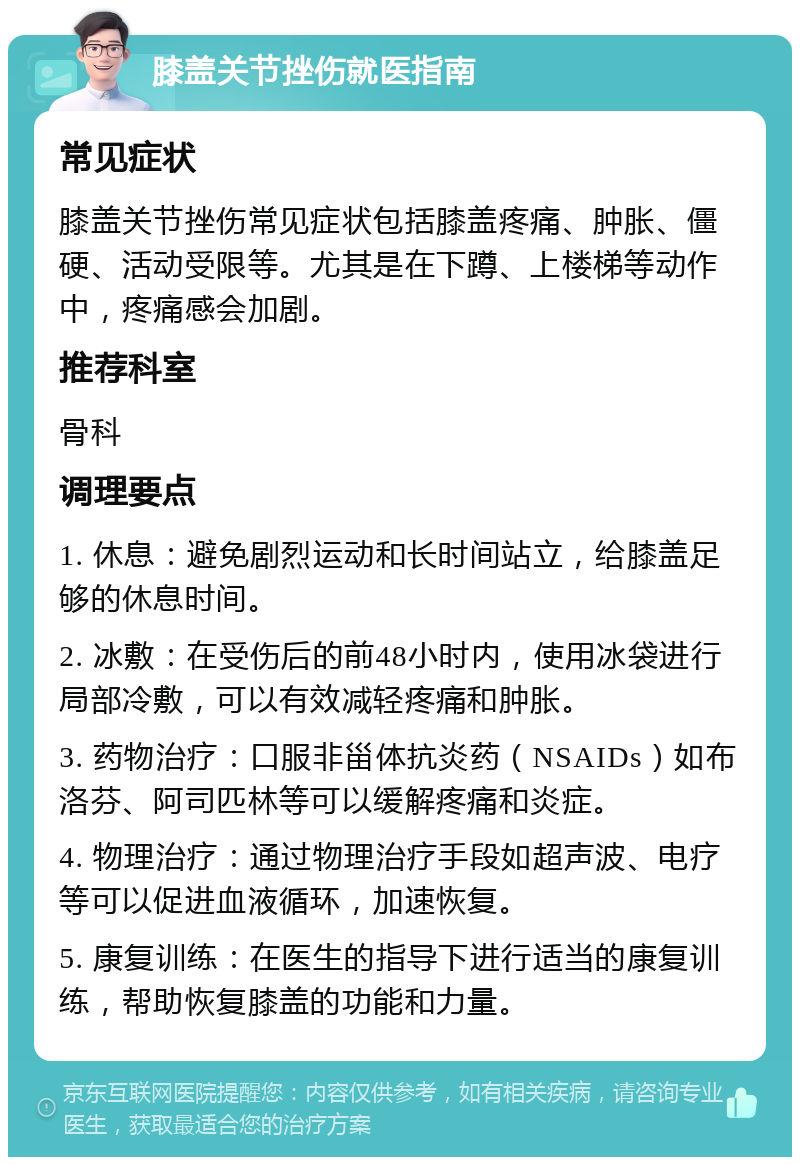 膝盖关节挫伤就医指南 常见症状 膝盖关节挫伤常见症状包括膝盖疼痛、肿胀、僵硬、活动受限等。尤其是在下蹲、上楼梯等动作中，疼痛感会加剧。 推荐科室 骨科 调理要点 1. 休息：避免剧烈运动和长时间站立，给膝盖足够的休息时间。 2. 冰敷：在受伤后的前48小时内，使用冰袋进行局部冷敷，可以有效减轻疼痛和肿胀。 3. 药物治疗：口服非甾体抗炎药（NSAIDs）如布洛芬、阿司匹林等可以缓解疼痛和炎症。 4. 物理治疗：通过物理治疗手段如超声波、电疗等可以促进血液循环，加速恢复。 5. 康复训练：在医生的指导下进行适当的康复训练，帮助恢复膝盖的功能和力量。