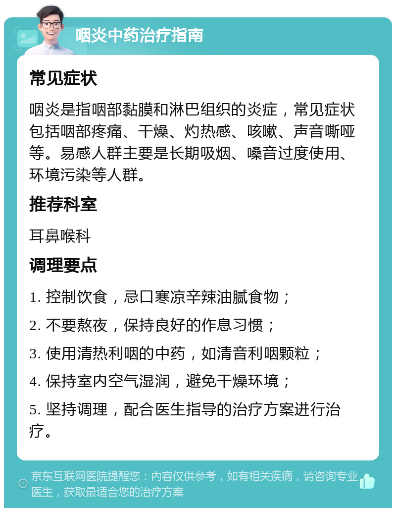 咽炎中药治疗指南 常见症状 咽炎是指咽部黏膜和淋巴组织的炎症，常见症状包括咽部疼痛、干燥、灼热感、咳嗽、声音嘶哑等。易感人群主要是长期吸烟、嗓音过度使用、环境污染等人群。 推荐科室 耳鼻喉科 调理要点 1. 控制饮食，忌口寒凉辛辣油腻食物； 2. 不要熬夜，保持良好的作息习惯； 3. 使用清热利咽的中药，如清音利咽颗粒； 4. 保持室内空气湿润，避免干燥环境； 5. 坚持调理，配合医生指导的治疗方案进行治疗。