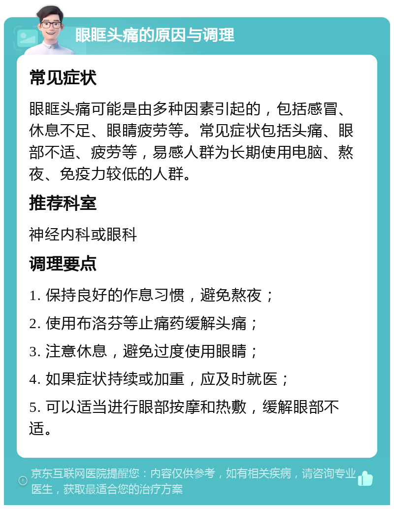 眼眶头痛的原因与调理 常见症状 眼眶头痛可能是由多种因素引起的，包括感冒、休息不足、眼睛疲劳等。常见症状包括头痛、眼部不适、疲劳等，易感人群为长期使用电脑、熬夜、免疫力较低的人群。 推荐科室 神经内科或眼科 调理要点 1. 保持良好的作息习惯，避免熬夜； 2. 使用布洛芬等止痛药缓解头痛； 3. 注意休息，避免过度使用眼睛； 4. 如果症状持续或加重，应及时就医； 5. 可以适当进行眼部按摩和热敷，缓解眼部不适。