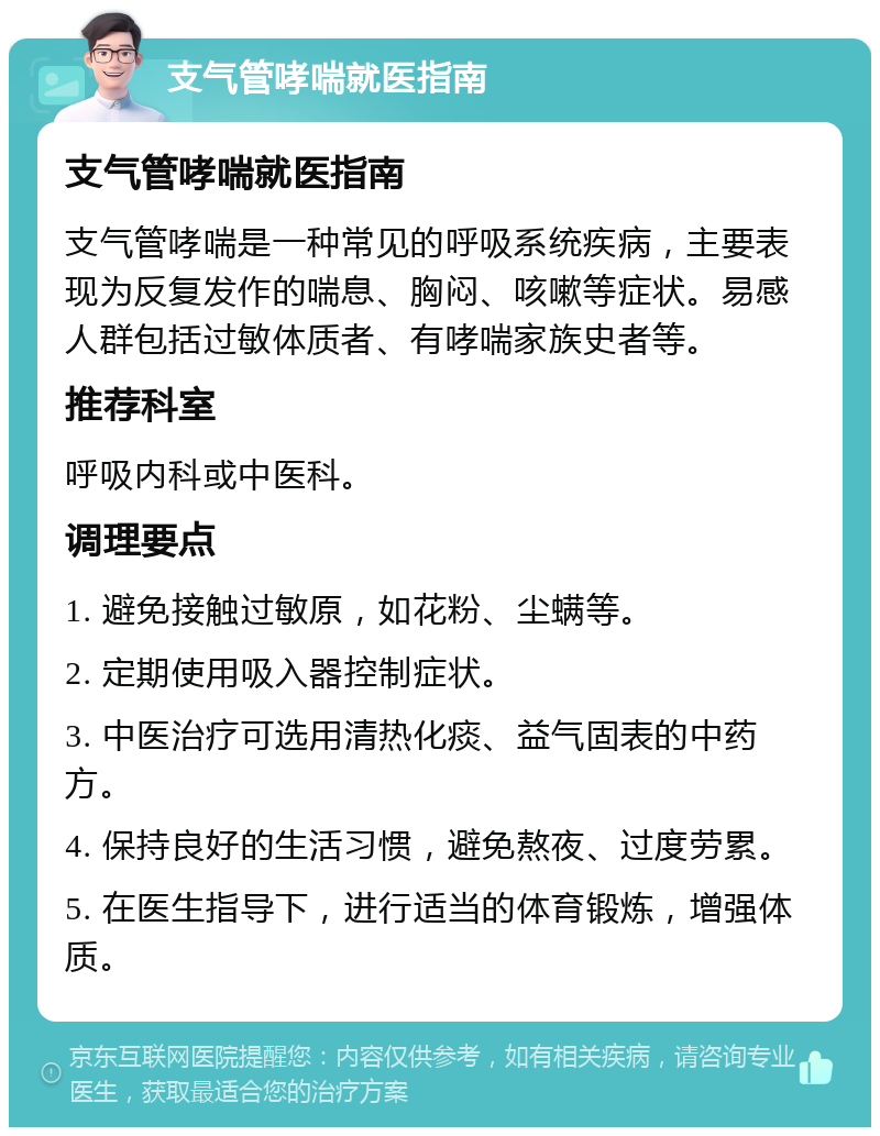 支气管哮喘就医指南 支气管哮喘就医指南 支气管哮喘是一种常见的呼吸系统疾病，主要表现为反复发作的喘息、胸闷、咳嗽等症状。易感人群包括过敏体质者、有哮喘家族史者等。 推荐科室 呼吸内科或中医科。 调理要点 1. 避免接触过敏原，如花粉、尘螨等。 2. 定期使用吸入器控制症状。 3. 中医治疗可选用清热化痰、益气固表的中药方。 4. 保持良好的生活习惯，避免熬夜、过度劳累。 5. 在医生指导下，进行适当的体育锻炼，增强体质。