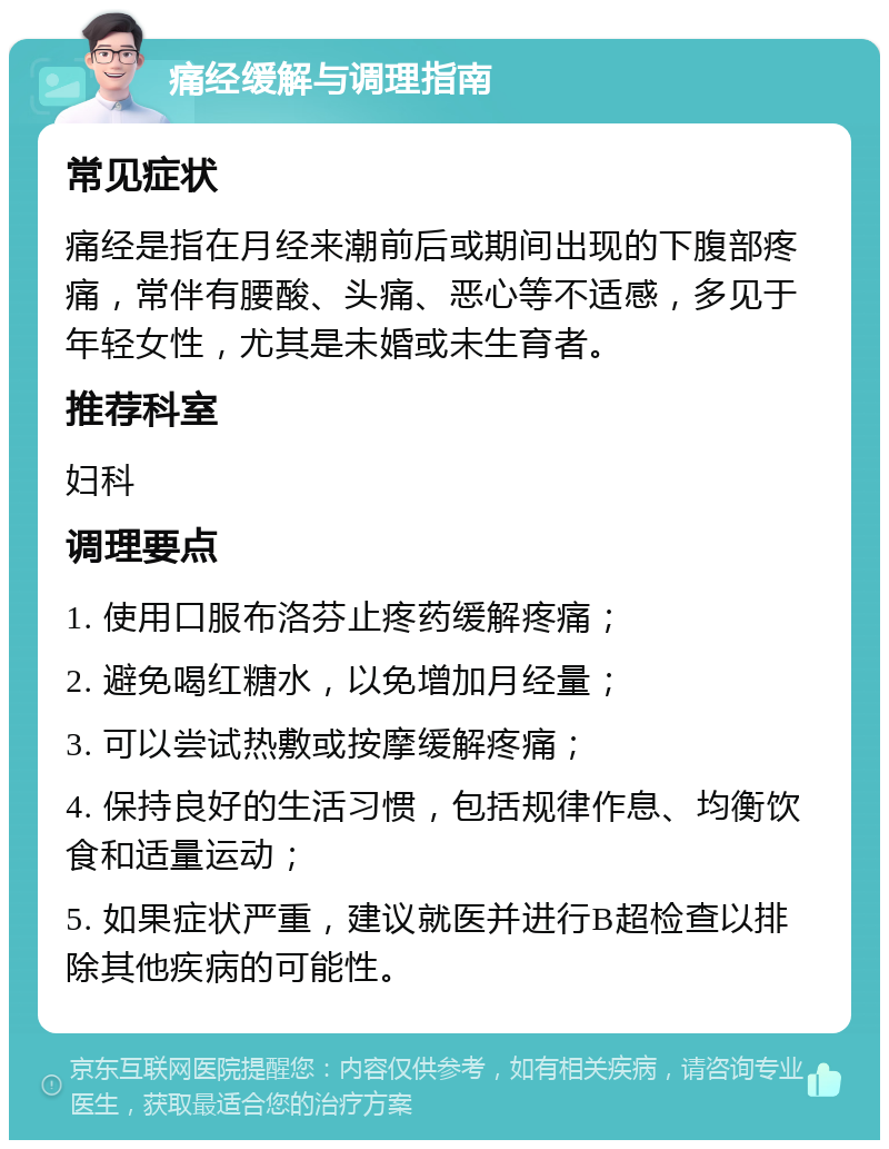 痛经缓解与调理指南 常见症状 痛经是指在月经来潮前后或期间出现的下腹部疼痛，常伴有腰酸、头痛、恶心等不适感，多见于年轻女性，尤其是未婚或未生育者。 推荐科室 妇科 调理要点 1. 使用口服布洛芬止疼药缓解疼痛； 2. 避免喝红糖水，以免增加月经量； 3. 可以尝试热敷或按摩缓解疼痛； 4. 保持良好的生活习惯，包括规律作息、均衡饮食和适量运动； 5. 如果症状严重，建议就医并进行B超检查以排除其他疾病的可能性。