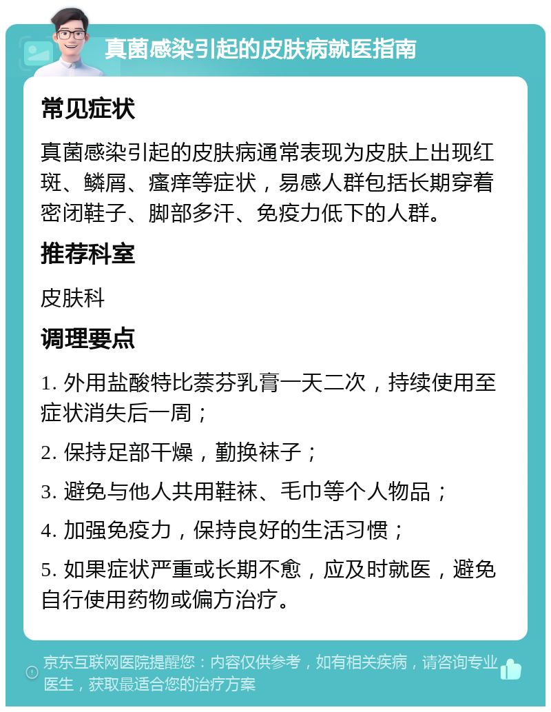 真菌感染引起的皮肤病就医指南 常见症状 真菌感染引起的皮肤病通常表现为皮肤上出现红斑、鳞屑、瘙痒等症状，易感人群包括长期穿着密闭鞋子、脚部多汗、免疫力低下的人群。 推荐科室 皮肤科 调理要点 1. 外用盐酸特比萘芬乳膏一天二次，持续使用至症状消失后一周； 2. 保持足部干燥，勤换袜子； 3. 避免与他人共用鞋袜、毛巾等个人物品； 4. 加强免疫力，保持良好的生活习惯； 5. 如果症状严重或长期不愈，应及时就医，避免自行使用药物或偏方治疗。