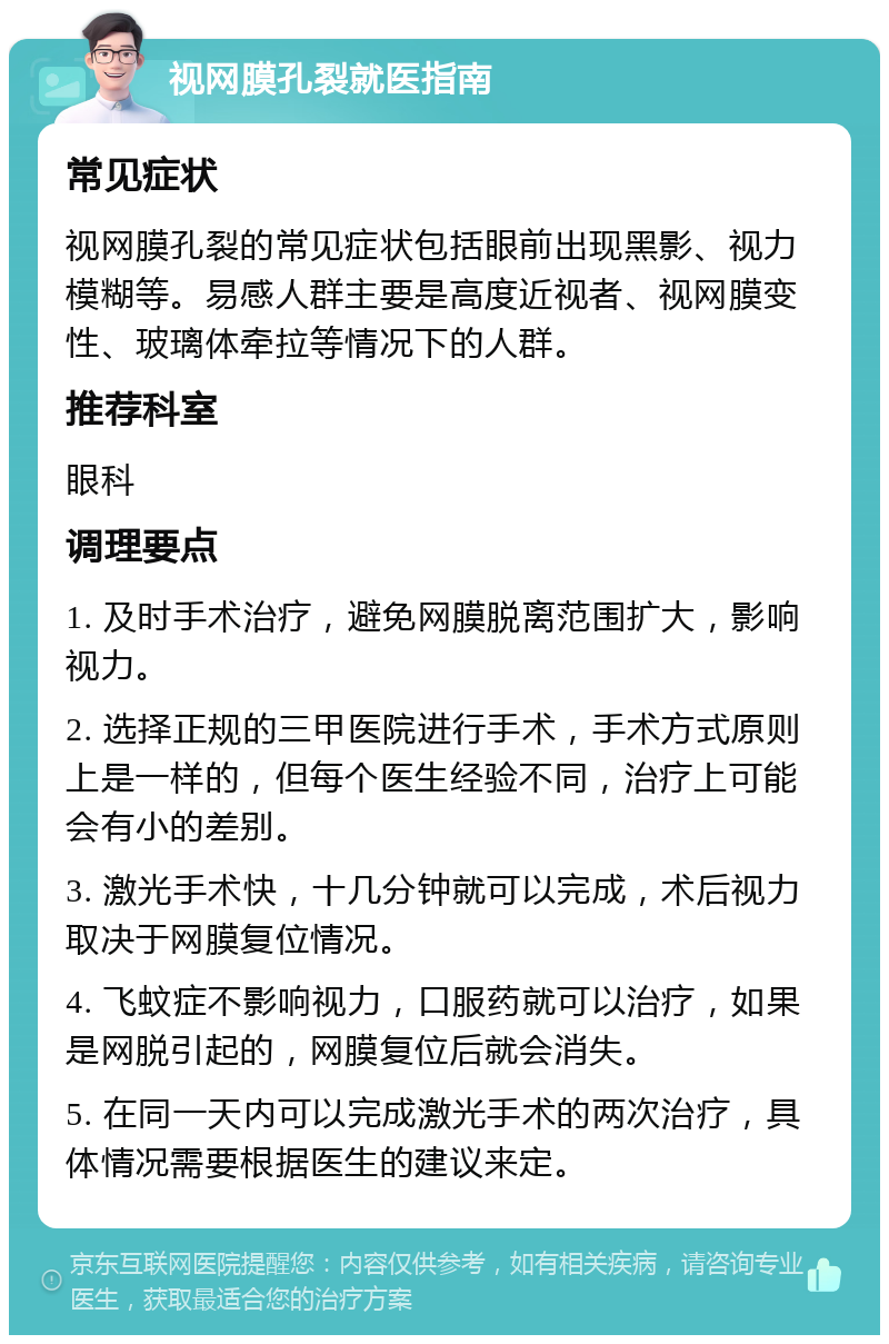 视网膜孔裂就医指南 常见症状 视网膜孔裂的常见症状包括眼前出现黑影、视力模糊等。易感人群主要是高度近视者、视网膜变性、玻璃体牵拉等情况下的人群。 推荐科室 眼科 调理要点 1. 及时手术治疗，避免网膜脱离范围扩大，影响视力。 2. 选择正规的三甲医院进行手术，手术方式原则上是一样的，但每个医生经验不同，治疗上可能会有小的差别。 3. 激光手术快，十几分钟就可以完成，术后视力取决于网膜复位情况。 4. 飞蚊症不影响视力，口服药就可以治疗，如果是网脱引起的，网膜复位后就会消失。 5. 在同一天内可以完成激光手术的两次治疗，具体情况需要根据医生的建议来定。