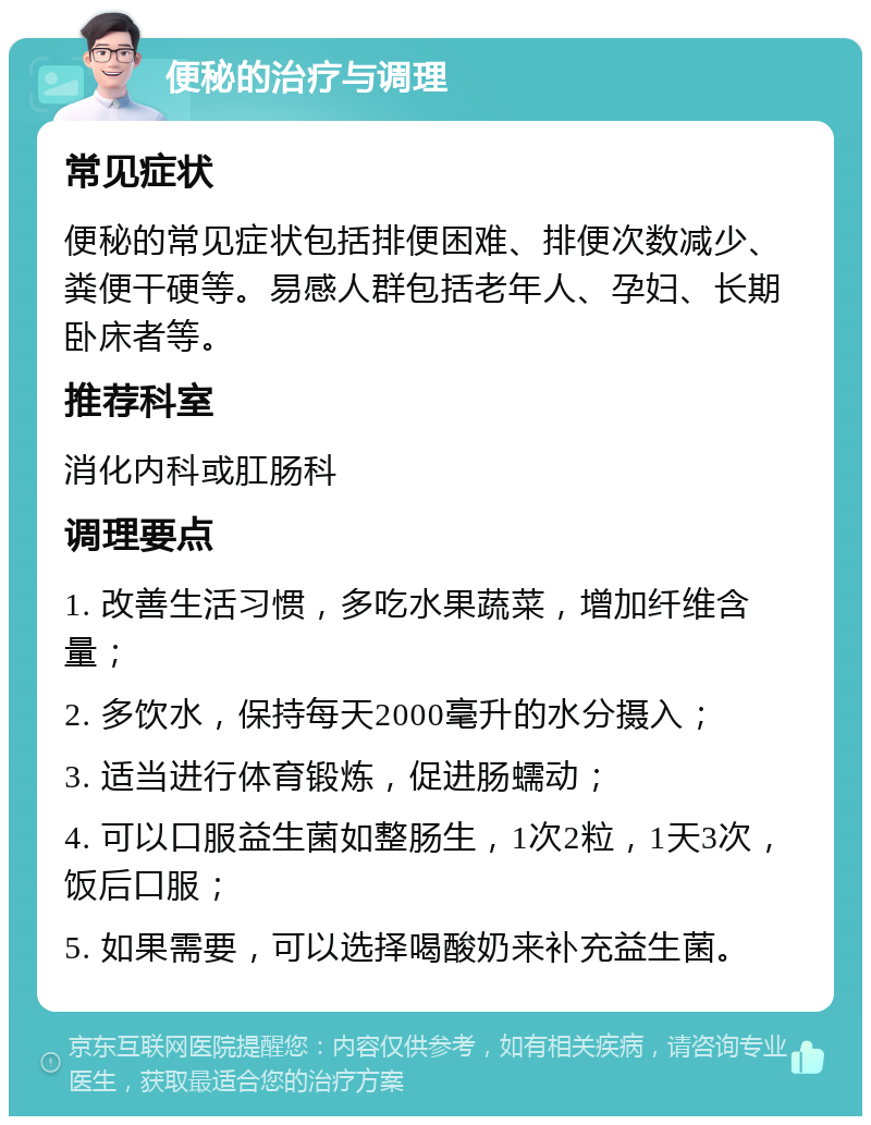 便秘的治疗与调理 常见症状 便秘的常见症状包括排便困难、排便次数减少、粪便干硬等。易感人群包括老年人、孕妇、长期卧床者等。 推荐科室 消化内科或肛肠科 调理要点 1. 改善生活习惯，多吃水果蔬菜，增加纤维含量； 2. 多饮水，保持每天2000毫升的水分摄入； 3. 适当进行体育锻炼，促进肠蠕动； 4. 可以口服益生菌如整肠生，1次2粒，1天3次，饭后口服； 5. 如果需要，可以选择喝酸奶来补充益生菌。