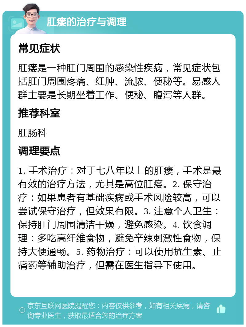 肛瘘的治疗与调理 常见症状 肛瘘是一种肛门周围的感染性疾病，常见症状包括肛门周围疼痛、红肿、流脓、便秘等。易感人群主要是长期坐着工作、便秘、腹泻等人群。 推荐科室 肛肠科 调理要点 1. 手术治疗：对于七八年以上的肛瘘，手术是最有效的治疗方法，尤其是高位肛瘘。2. 保守治疗：如果患者有基础疾病或手术风险较高，可以尝试保守治疗，但效果有限。3. 注意个人卫生：保持肛门周围清洁干燥，避免感染。4. 饮食调理：多吃高纤维食物，避免辛辣刺激性食物，保持大便通畅。5. 药物治疗：可以使用抗生素、止痛药等辅助治疗，但需在医生指导下使用。