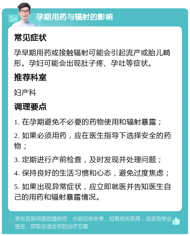 孕期用药与辐射的影响 常见症状 孕早期用药或接触辐射可能会引起流产或胎儿畸形。孕妇可能会出现肚子疼、孕吐等症状。 推荐科室 妇产科 调理要点 1. 在孕期避免不必要的药物使用和辐射暴露； 2. 如果必须用药，应在医生指导下选择安全的药物； 3. 定期进行产前检查，及时发现并处理问题； 4. 保持良好的生活习惯和心态，避免过度焦虑； 5. 如果出现异常症状，应立即就医并告知医生自己的用药和辐射暴露情况。