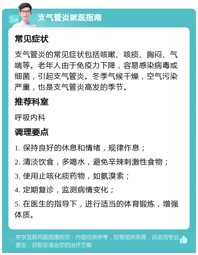 支气管炎就医指南 常见症状 支气管炎的常见症状包括咳嗽、咳痰、胸闷、气喘等。老年人由于免疫力下降，容易感染病毒或细菌，引起支气管炎。冬季气候干燥，空气污染严重，也是支气管炎高发的季节。 推荐科室 呼吸内科 调理要点 1. 保持良好的休息和情绪，规律作息； 2. 清淡饮食，多喝水，避免辛辣刺激性食物； 3. 使用止咳化痰药物，如氨溴索； 4. 定期复诊，监测病情变化； 5. 在医生的指导下，进行适当的体育锻炼，增强体质。