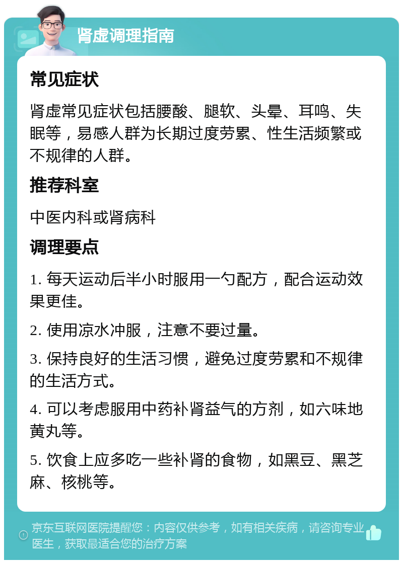 肾虚调理指南 常见症状 肾虚常见症状包括腰酸、腿软、头晕、耳鸣、失眠等，易感人群为长期过度劳累、性生活频繁或不规律的人群。 推荐科室 中医内科或肾病科 调理要点 1. 每天运动后半小时服用一勺配方，配合运动效果更佳。 2. 使用凉水冲服，注意不要过量。 3. 保持良好的生活习惯，避免过度劳累和不规律的生活方式。 4. 可以考虑服用中药补肾益气的方剂，如六味地黄丸等。 5. 饮食上应多吃一些补肾的食物，如黑豆、黑芝麻、核桃等。