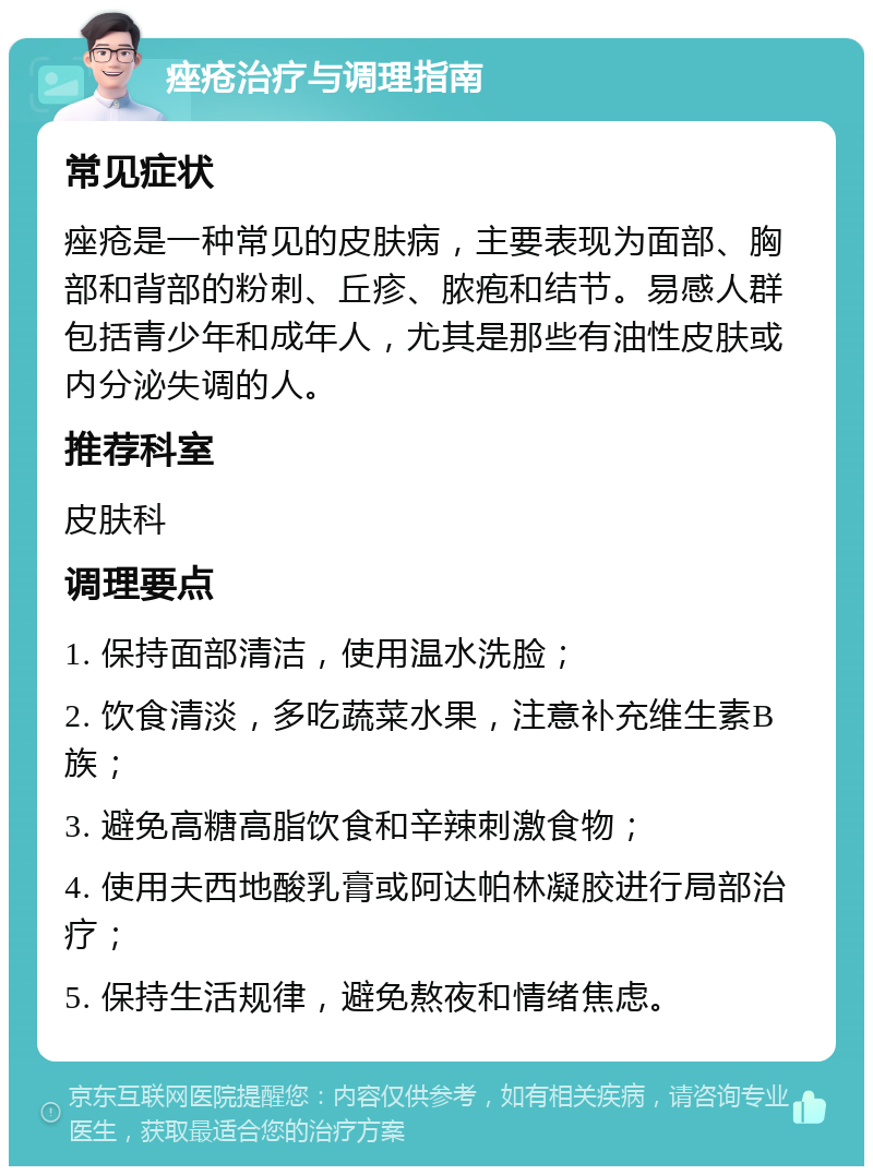 痤疮治疗与调理指南 常见症状 痤疮是一种常见的皮肤病，主要表现为面部、胸部和背部的粉刺、丘疹、脓疱和结节。易感人群包括青少年和成年人，尤其是那些有油性皮肤或内分泌失调的人。 推荐科室 皮肤科 调理要点 1. 保持面部清洁，使用温水洗脸； 2. 饮食清淡，多吃蔬菜水果，注意补充维生素B族； 3. 避免高糖高脂饮食和辛辣刺激食物； 4. 使用夫西地酸乳膏或阿达帕林凝胶进行局部治疗； 5. 保持生活规律，避免熬夜和情绪焦虑。