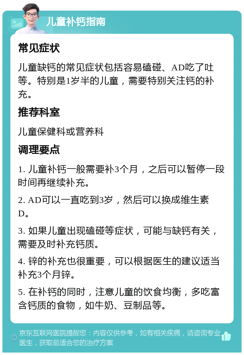 儿童补钙指南 常见症状 儿童缺钙的常见症状包括容易磕碰、AD吃了吐等。特别是1岁半的儿童，需要特别关注钙的补充。 推荐科室 儿童保健科或营养科 调理要点 1. 儿童补钙一般需要补3个月，之后可以暂停一段时间再继续补充。 2. AD可以一直吃到3岁，然后可以换成维生素D。 3. 如果儿童出现磕碰等症状，可能与缺钙有关，需要及时补充钙质。 4. 锌的补充也很重要，可以根据医生的建议适当补充3个月锌。 5. 在补钙的同时，注意儿童的饮食均衡，多吃富含钙质的食物，如牛奶、豆制品等。