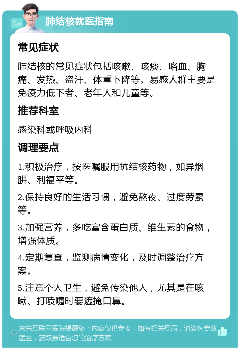 肺结核就医指南 常见症状 肺结核的常见症状包括咳嗽、咳痰、咯血、胸痛、发热、盗汗、体重下降等。易感人群主要是免疫力低下者、老年人和儿童等。 推荐科室 感染科或呼吸内科 调理要点 1.积极治疗，按医嘱服用抗结核药物，如异烟肼、利福平等。 2.保持良好的生活习惯，避免熬夜、过度劳累等。 3.加强营养，多吃富含蛋白质、维生素的食物，增强体质。 4.定期复查，监测病情变化，及时调整治疗方案。 5.注意个人卫生，避免传染他人，尤其是在咳嗽、打喷嚏时要遮掩口鼻。