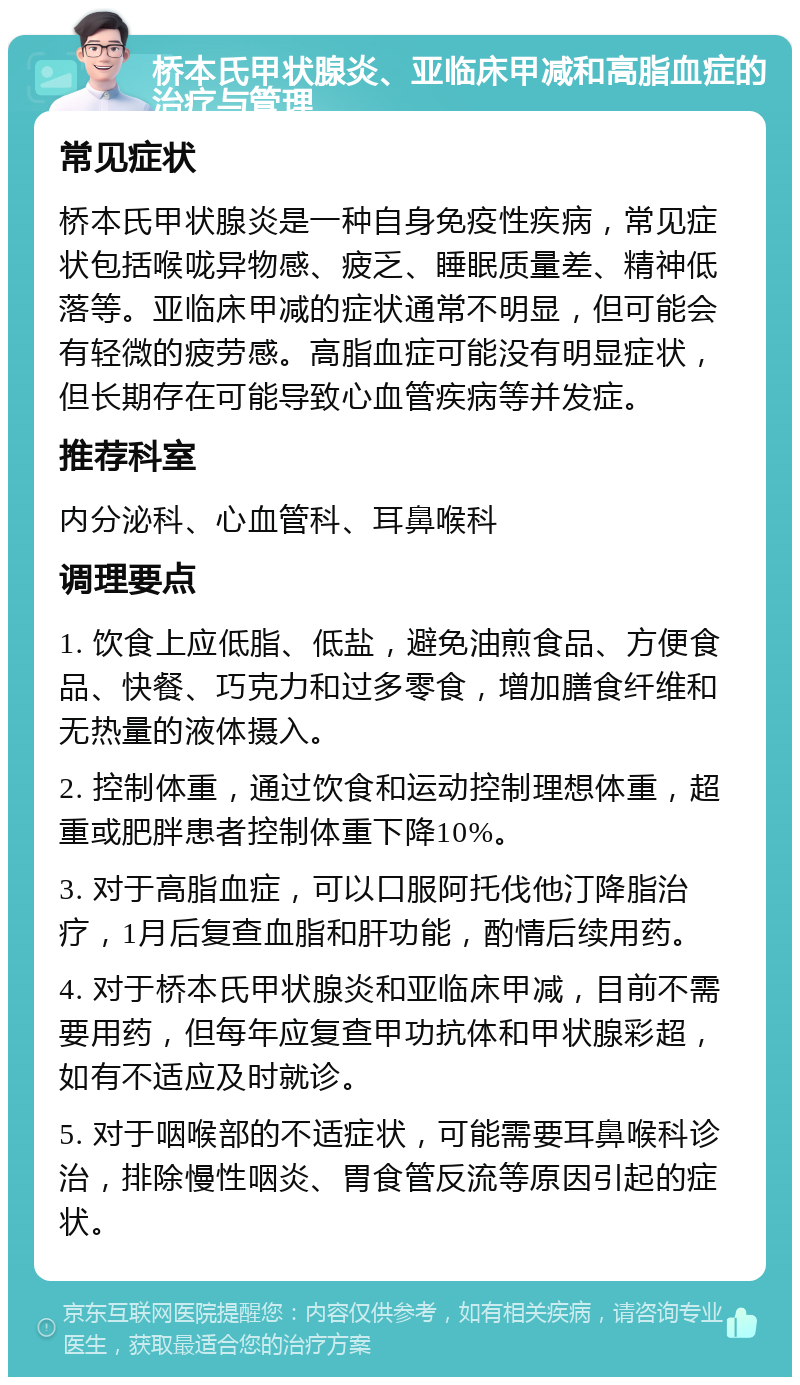 桥本氏甲状腺炎、亚临床甲减和高脂血症的治疗与管理 常见症状 桥本氏甲状腺炎是一种自身免疫性疾病，常见症状包括喉咙异物感、疲乏、睡眠质量差、精神低落等。亚临床甲减的症状通常不明显，但可能会有轻微的疲劳感。高脂血症可能没有明显症状，但长期存在可能导致心血管疾病等并发症。 推荐科室 内分泌科、心血管科、耳鼻喉科 调理要点 1. 饮食上应低脂、低盐，避免油煎食品、方便食品、快餐、巧克力和过多零食，增加膳食纤维和无热量的液体摄入。 2. 控制体重，通过饮食和运动控制理想体重，超重或肥胖患者控制体重下降10%。 3. 对于高脂血症，可以口服阿托伐他汀降脂治疗，1月后复查血脂和肝功能，酌情后续用药。 4. 对于桥本氏甲状腺炎和亚临床甲减，目前不需要用药，但每年应复查甲功抗体和甲状腺彩超，如有不适应及时就诊。 5. 对于咽喉部的不适症状，可能需要耳鼻喉科诊治，排除慢性咽炎、胃食管反流等原因引起的症状。