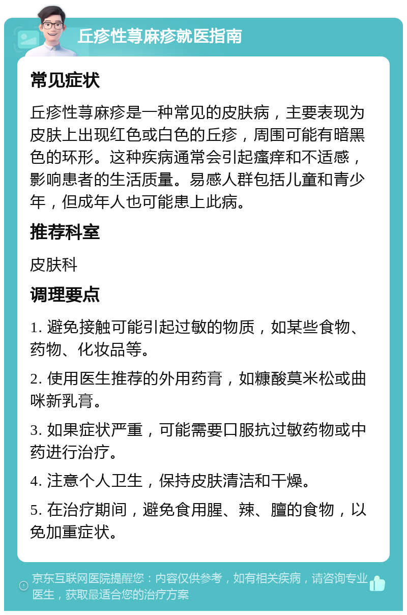 丘疹性荨麻疹就医指南 常见症状 丘疹性荨麻疹是一种常见的皮肤病，主要表现为皮肤上出现红色或白色的丘疹，周围可能有暗黑色的环形。这种疾病通常会引起瘙痒和不适感，影响患者的生活质量。易感人群包括儿童和青少年，但成年人也可能患上此病。 推荐科室 皮肤科 调理要点 1. 避免接触可能引起过敏的物质，如某些食物、药物、化妆品等。 2. 使用医生推荐的外用药膏，如糠酸莫米松或曲咪新乳膏。 3. 如果症状严重，可能需要口服抗过敏药物或中药进行治疗。 4. 注意个人卫生，保持皮肤清洁和干燥。 5. 在治疗期间，避免食用腥、辣、膻的食物，以免加重症状。