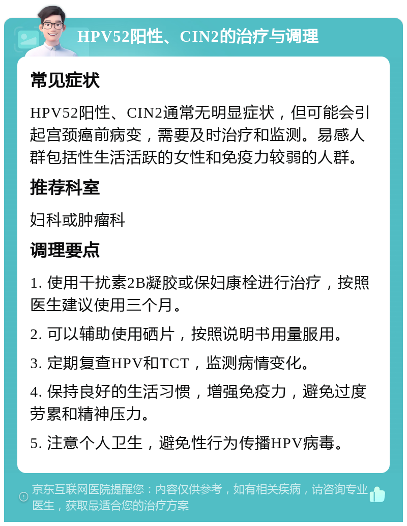 HPV52阳性、CIN2的治疗与调理 常见症状 HPV52阳性、CIN2通常无明显症状，但可能会引起宫颈癌前病变，需要及时治疗和监测。易感人群包括性生活活跃的女性和免疫力较弱的人群。 推荐科室 妇科或肿瘤科 调理要点 1. 使用干扰素2B凝胶或保妇康栓进行治疗，按照医生建议使用三个月。 2. 可以辅助使用硒片，按照说明书用量服用。 3. 定期复查HPV和TCT，监测病情变化。 4. 保持良好的生活习惯，增强免疫力，避免过度劳累和精神压力。 5. 注意个人卫生，避免性行为传播HPV病毒。