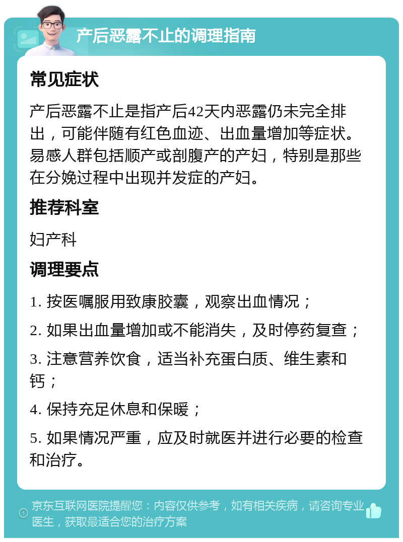 产后恶露不止的调理指南 常见症状 产后恶露不止是指产后42天内恶露仍未完全排出，可能伴随有红色血迹、出血量增加等症状。易感人群包括顺产或剖腹产的产妇，特别是那些在分娩过程中出现并发症的产妇。 推荐科室 妇产科 调理要点 1. 按医嘱服用致康胶囊，观察出血情况； 2. 如果出血量增加或不能消失，及时停药复查； 3. 注意营养饮食，适当补充蛋白质、维生素和钙； 4. 保持充足休息和保暖； 5. 如果情况严重，应及时就医并进行必要的检查和治疗。