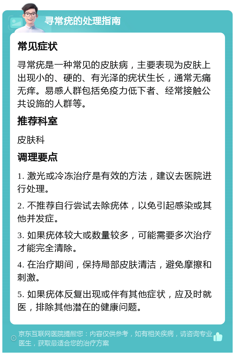 寻常疣的处理指南 常见症状 寻常疣是一种常见的皮肤病，主要表现为皮肤上出现小的、硬的、有光泽的疣状生长，通常无痛无痒。易感人群包括免疫力低下者、经常接触公共设施的人群等。 推荐科室 皮肤科 调理要点 1. 激光或冷冻治疗是有效的方法，建议去医院进行处理。 2. 不推荐自行尝试去除疣体，以免引起感染或其他并发症。 3. 如果疣体较大或数量较多，可能需要多次治疗才能完全清除。 4. 在治疗期间，保持局部皮肤清洁，避免摩擦和刺激。 5. 如果疣体反复出现或伴有其他症状，应及时就医，排除其他潜在的健康问题。