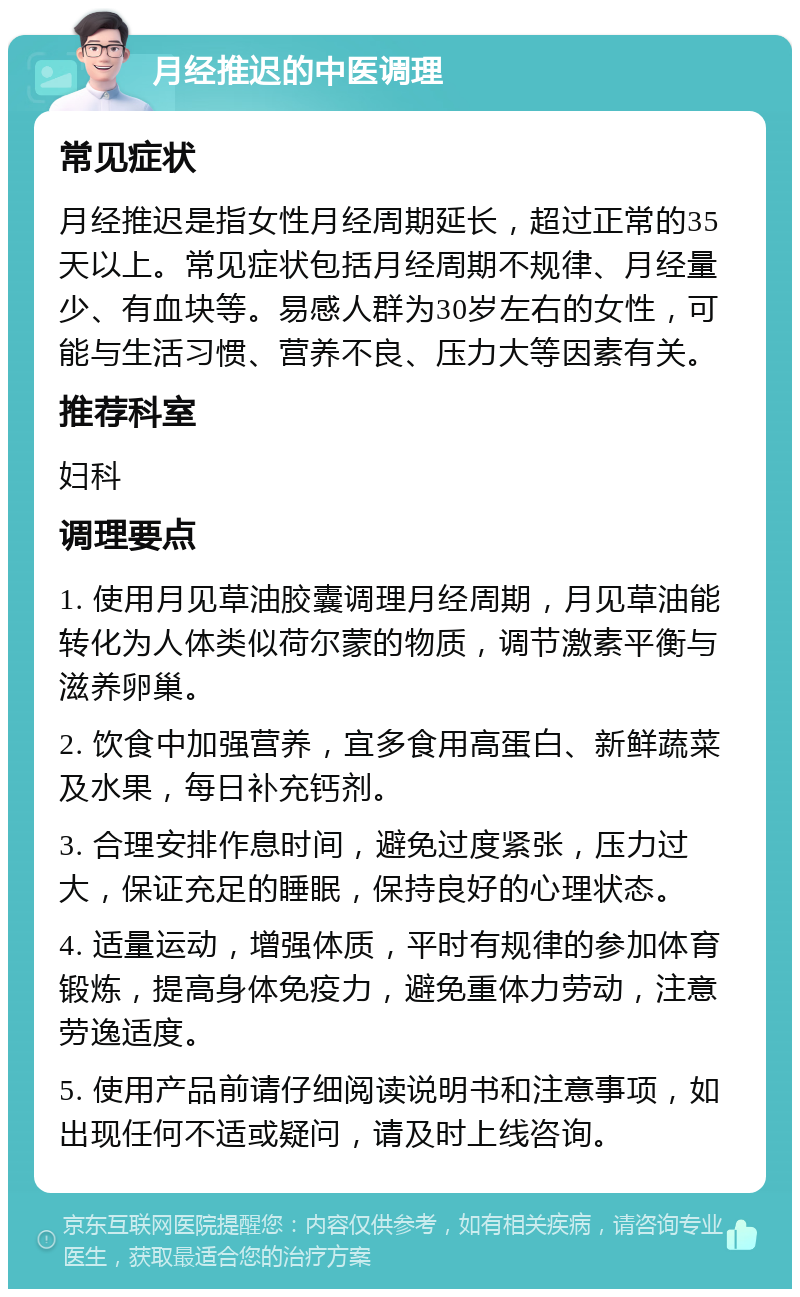 月经推迟的中医调理 常见症状 月经推迟是指女性月经周期延长，超过正常的35天以上。常见症状包括月经周期不规律、月经量少、有血块等。易感人群为30岁左右的女性，可能与生活习惯、营养不良、压力大等因素有关。 推荐科室 妇科 调理要点 1. 使用月见草油胶囊调理月经周期，月见草油能转化为人体类似荷尔蒙的物质，调节激素平衡与滋养卵巢。 2. 饮食中加强营养，宜多食用高蛋白、新鲜蔬菜及水果，每日补充钙剂。 3. 合理安排作息时间，避免过度紧张，压力过大，保证充足的睡眠，保持良好的心理状态。 4. 适量运动，增强体质，平时有规律的参加体育锻炼，提高身体免疫力，避免重体力劳动，注意劳逸适度。 5. 使用产品前请仔细阅读说明书和注意事项，如出现任何不适或疑问，请及时上线咨询。